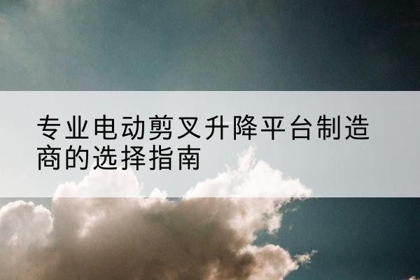 郫都电动剪叉升降平台厂家-专业电动剪叉升降平台制造商的选择指南