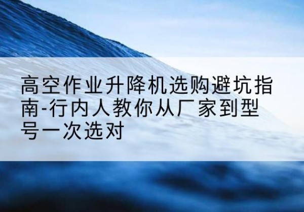 郫都升降平台厂家-高空作业升降机选购避坑指南-行内人教你从厂家到型号一次选对