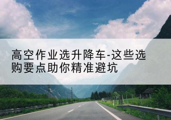 郫都升降车厂家-高空作业选升降车-这些选购要点助你*避坑