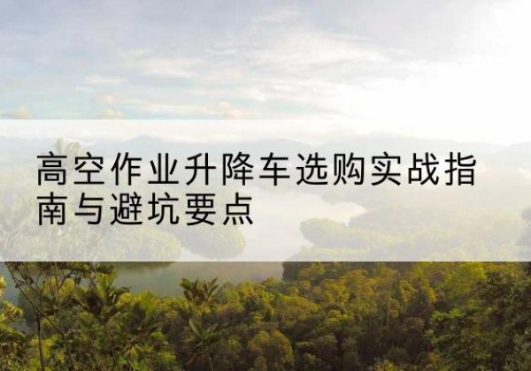 郫都升降车怎么选-高空作业升降车选购实战指南与避坑要点
