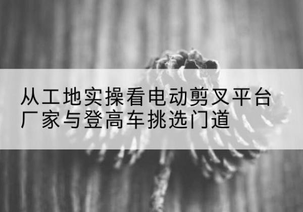 郫都电动剪叉升降平台厂家-从工地实操看电动剪叉平台厂家与登高车挑选门道