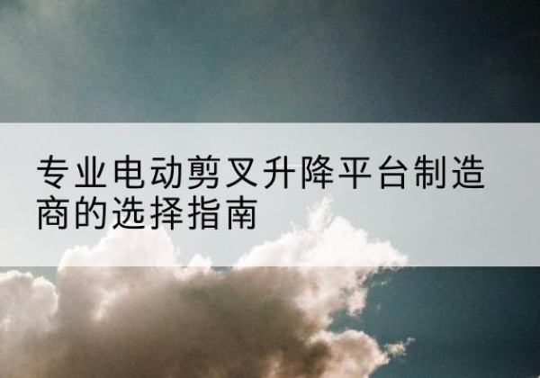 郫都电动剪叉升降平台厂家-专业电动剪叉升降平台制造商的选择指南